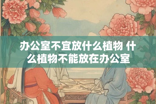 办公室不宜放什么植物 什么植物不能放在办公室