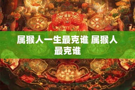 属猴人一生最克谁 属猴人最克谁