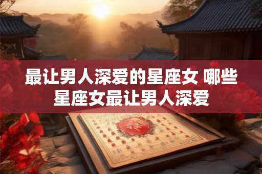 最让男人深爱的星座女 哪些星座女最让男人深爱