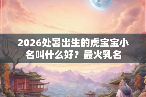 2026处暑出生的虎宝宝小名叫什么好？最火乳名