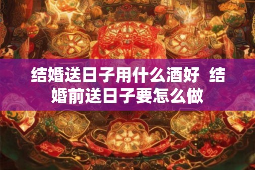 结婚送日子用什么酒好  结婚前送日子要怎么做
