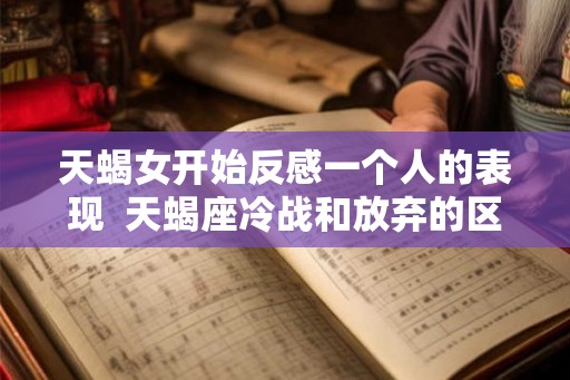 天蝎女开始反感一个人的表现  天蝎座冷战和放弃的区别