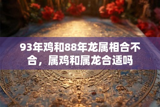 93年鸡和88年龙属相合不合,属鸡和属龙合适吗 93年鸡和88年龙属相合不合,属鸡和属龙合适吗