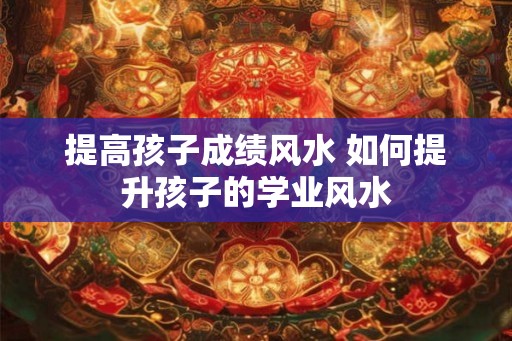 提高孩子成绩风水 如何提升孩子的学业风水 提高孩子成绩风水 如何提升孩子的学业风水