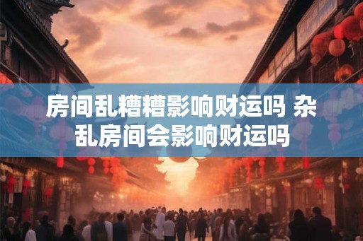 房间乱糟糟影响财运吗 杂乱房间会影响财运吗