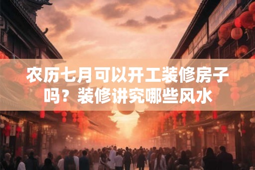 农历七月可以开工装修房子吗？装修讲究哪些风水