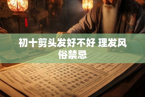 初十剪头发好不好 理发风俗禁忌 初十剪头发好不好 理发风俗禁忌