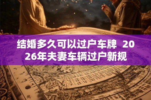 结婚多久可以过户车牌  2026年夫妻车辆过户新规