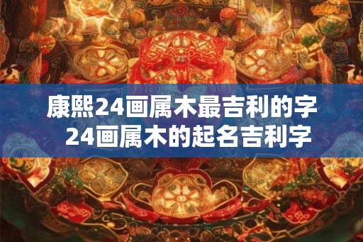 康熙24画属木最吉利的字  24画属木的起名吉利字