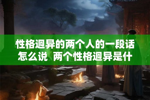 性格迥异的两个人的一段话怎么说  两个性格迥异是什么意思