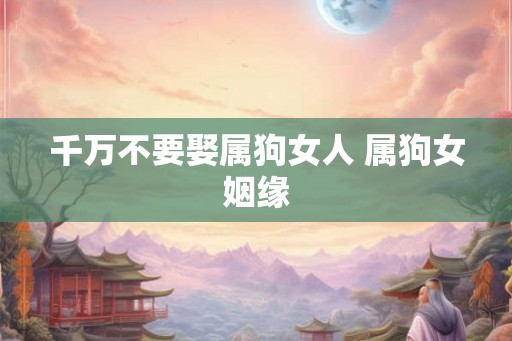 千万不要娶属狗女人 属狗女姻缘 千万不要娶属狗女人 属狗女姻缘