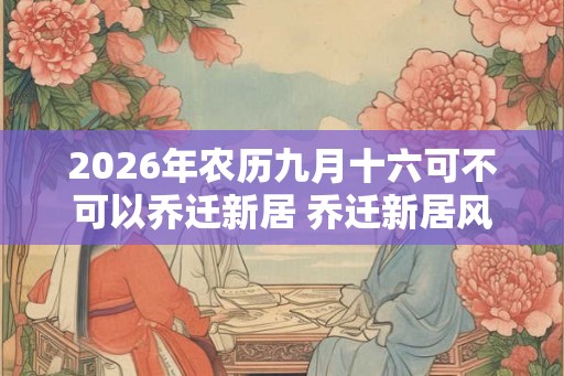 2026年农历九月十六可不可以乔迁新居 乔迁新居风水讲究
