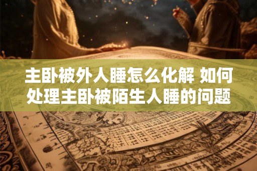 主卧被外人睡怎么化解 如何处理主卧被陌生人睡的问题