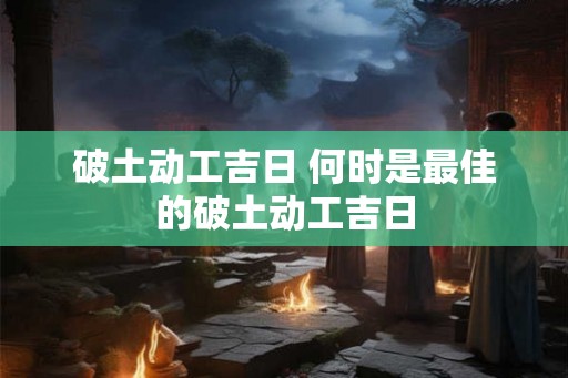 破土动工吉日 何时是最佳的破土动工吉日