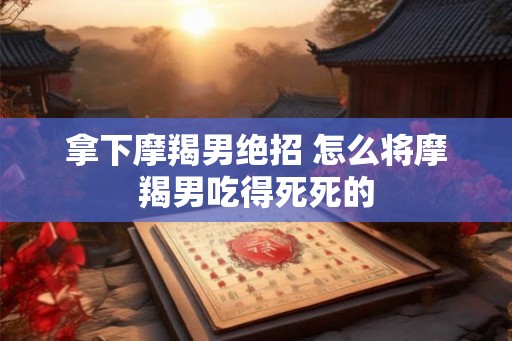 拿下摩羯男绝招 怎么将摩羯男吃得死死的