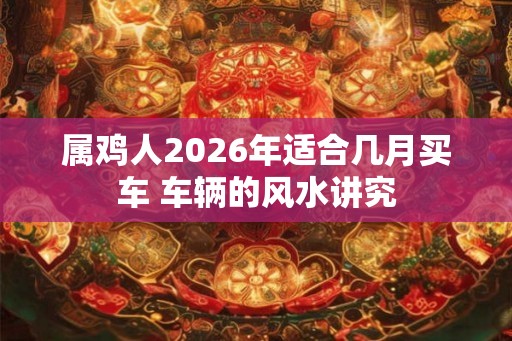 属鸡人2026年适合几月买车 车辆的风水讲究