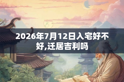 2026年7月12日入宅好不好,迁居吉利吗