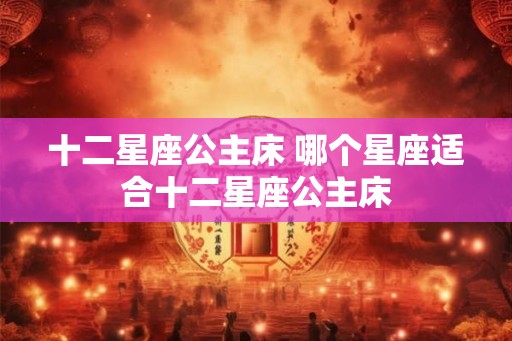 十二星座公主床 哪个星座适合十二星座公主床 十二星座公主床 哪个星座适合十二星座公主床