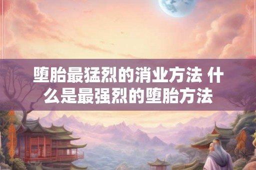 堕胎最猛烈的消业方法 什么是最强烈的堕胎方法