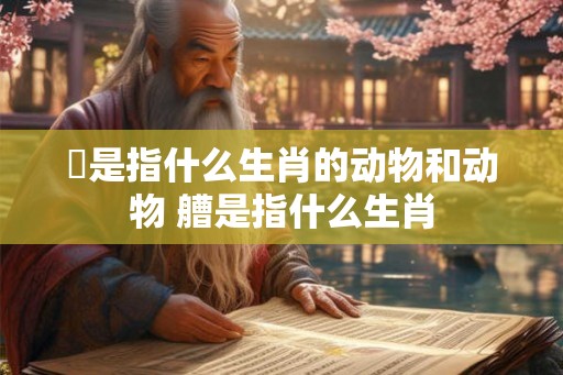 泦是指什么生肖的动物和动物 艚是指什么生肖 泦是指什么生肖的动物和动物 艚是指什么生肖