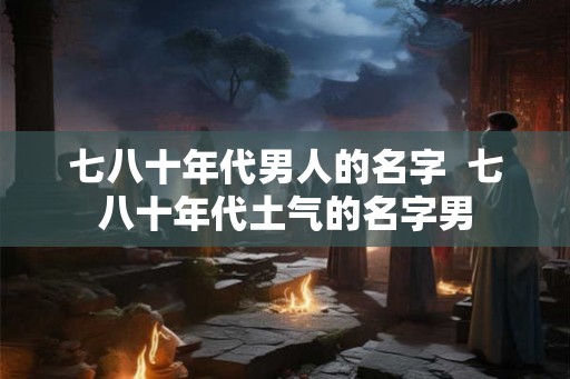 七八十年代男人的名字  七八十年代土气的名字男