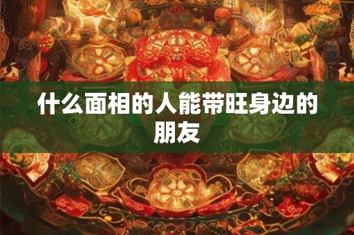 什么面相的人能带旺身边的朋友 什么面相的人能带旺身边的朋友