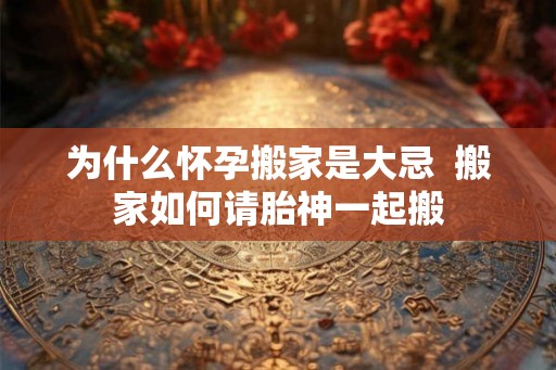 为什么怀孕搬家是大忌 搬家如何请胎神一起搬 为什么怀孕搬家是大忌 搬家如何请胎神一起搬