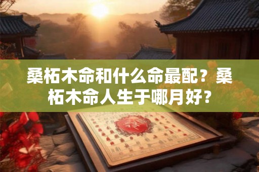 桑柘木命和什么命最配？桑柘木命人生于哪月好？