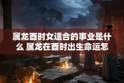 属龙酉时女适合的事业是什么 属龙在酉时出生命运怎么样