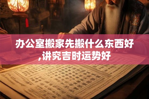 办公室搬家先搬什么东西好,讲究吉时运势好 办公室搬家先搬什么东西好,讲究吉时运势好