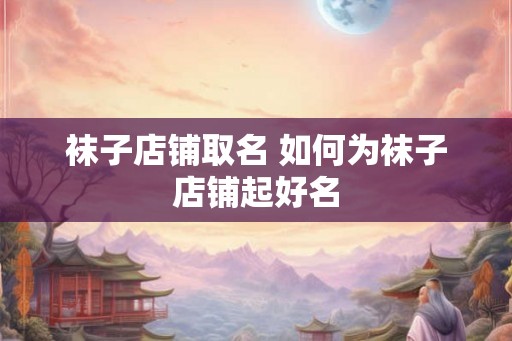 袜子店铺取名 如何为袜子店铺起好名