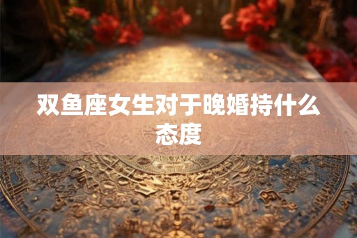 双鱼座女生对于晚婚持什么态度