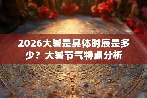 2026大暑是具体时辰是多少?大暑节气特点分析 2026大暑是具体时辰是多少?大暑节气特点分析