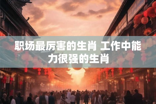 职场最厉害的生肖 工作中能力很强的生肖