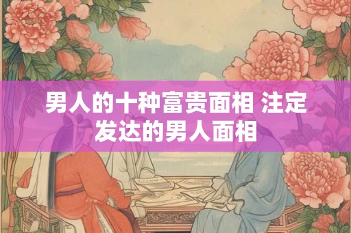 男人的十种富贵面相 注定发达的男人面相 男人的十种富贵面相 注定发达的男人面相
