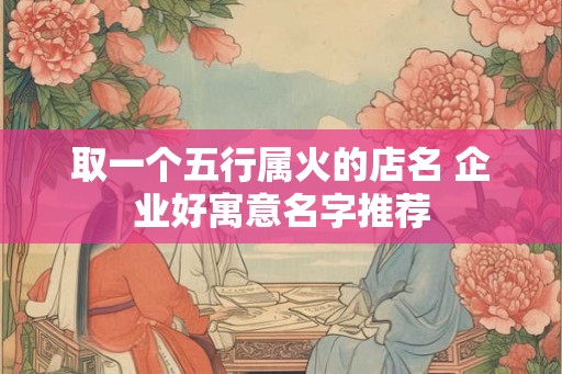 取一个五行属火的店名 企业好寓意名字推荐