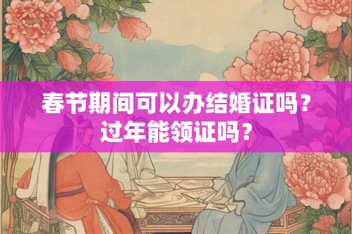 春节期间可以办结婚证吗？过年能领证吗？