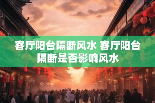 客厅阳台隔断风水 客厅阳台隔断是否影响风水 客厅阳台隔断风水 客厅阳台隔断是否影响风水