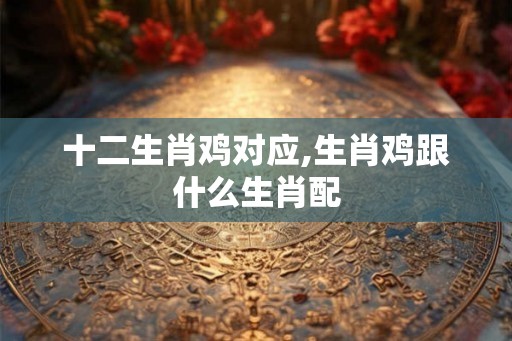 十二生肖鸡对应,生肖鸡跟什么生肖配