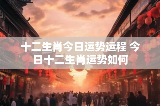 十二生肖今日运势运程 今日十二生肖运势如何