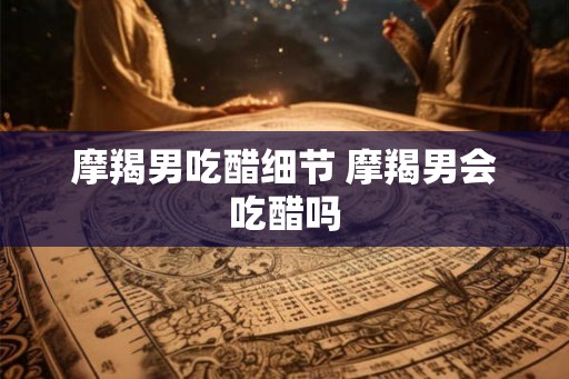 摩羯男吃醋细节 摩羯男会吃醋吗