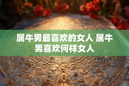 属牛男最喜欢的女人 属牛男喜欢何样女人