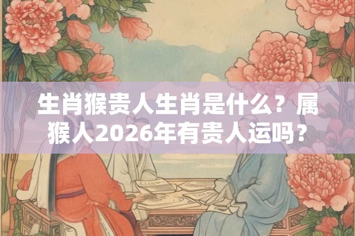 生肖猴贵人生肖是什么？属猴人2026年有贵人运吗？