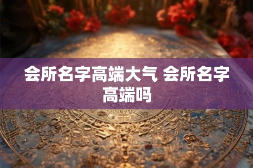 会所名字高端大气 会所名字高端吗