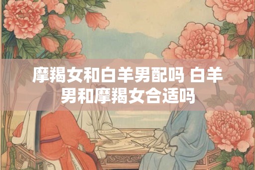 摩羯女和白羊男配吗 白羊男和摩羯女合适吗 摩羯女和白羊男配吗 白羊男和摩羯女合适吗