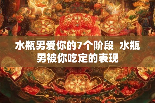 水瓶男爱你的7个阶段  水瓶男被你吃定的表现