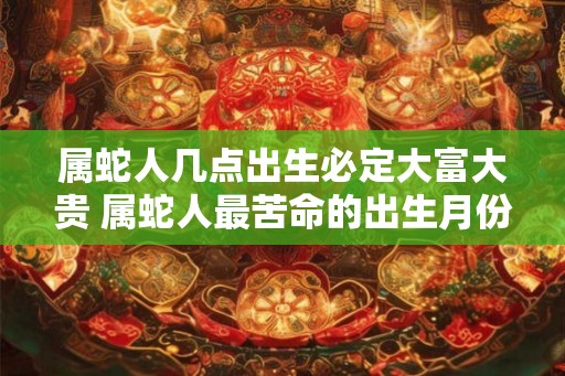 属蛇人几点出生必定大富大贵 属蛇人最苦命的出生月份 属蛇人几点出生必定大富大贵 属蛇人最苦命的出生月份