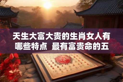 天生大富大贵的生肖女人有哪些特点  最有富贵命的五大生肖女