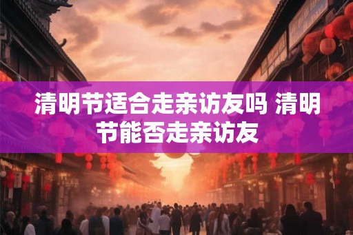 清明节适合走亲访友吗 清明节能否走亲访友