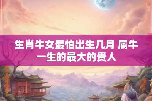 生肖牛女最怕出生几月 属牛一生的最大的贵人